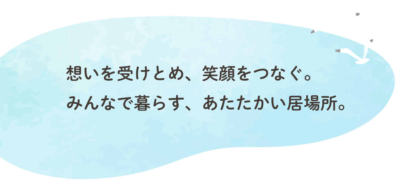 想いを受けとめ、笑顔をつなぐ。 みんなで暮らす、あたたかい居場所。